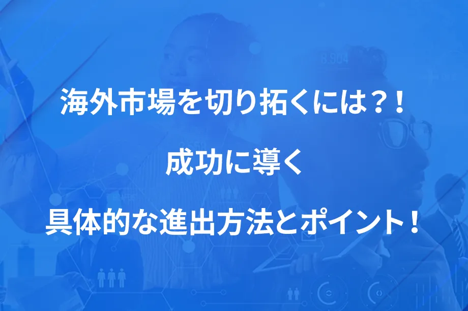 海外市場を切り拓くには？！ 成功に導く具体的な進出方法とポイント！