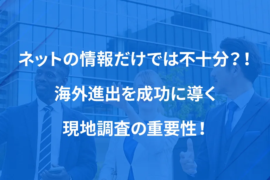 ネットの情報だけでは不十分？！ 海外進出を成功に導く現地調査の重要性！