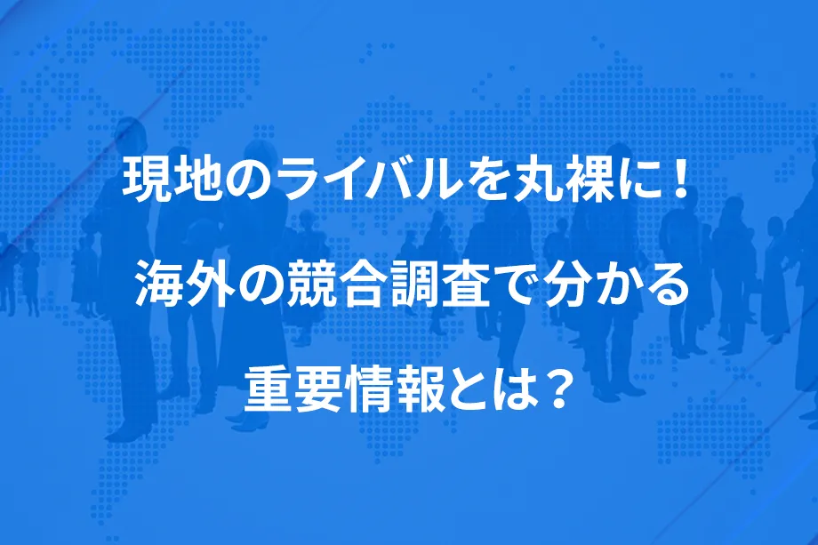 現地のライバルを丸裸に！ 海外の競合調査で分かる重要情報とは？